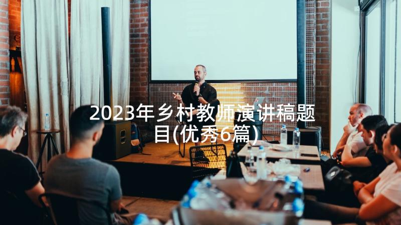 2023年乡村教师演讲稿题目(优秀6篇)