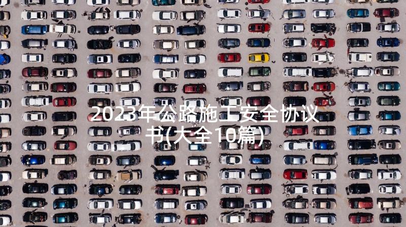 2023年公路施工安全协议书(大全10篇)