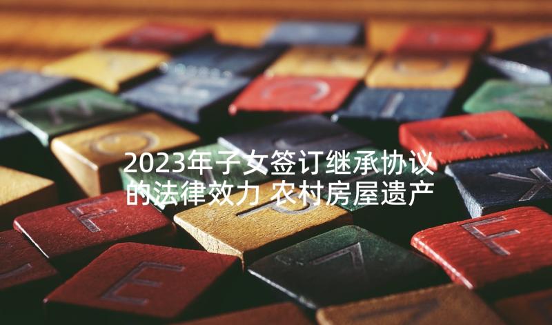 2023年子女签订继承协议的法律效力 农村房屋遗产继承协议书(汇总5篇)