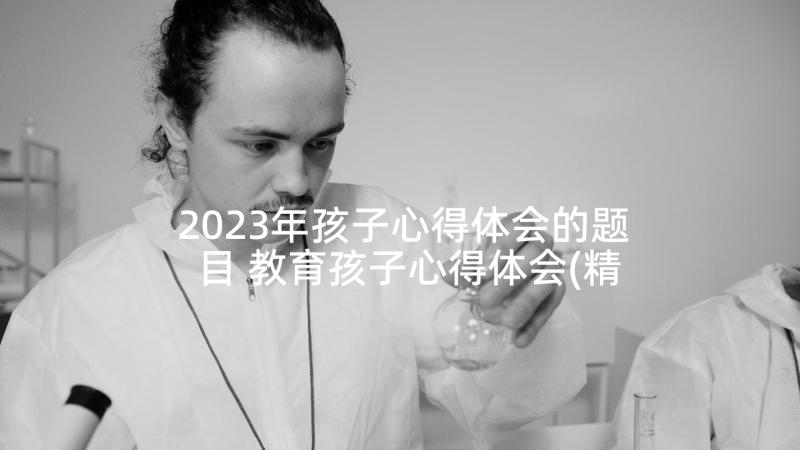 2023年孩子心得体会的题目 教育孩子心得体会(精选7篇)