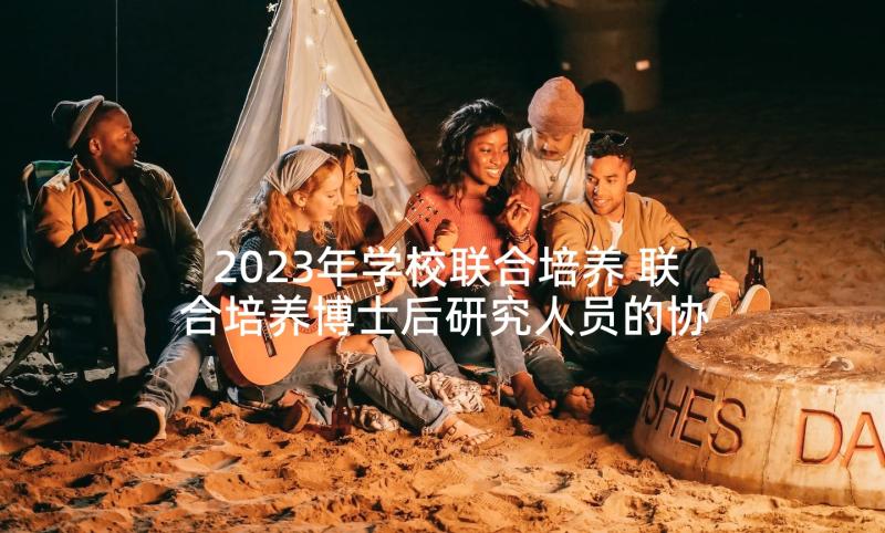 2023年学校联合培养 联合培养博士后研究人员的协议书(实用5篇)