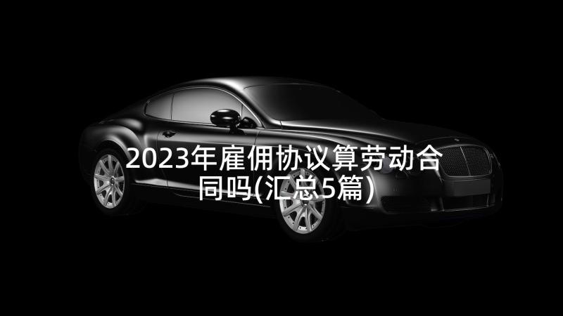 2023年雇佣协议算劳动合同吗(汇总5篇)