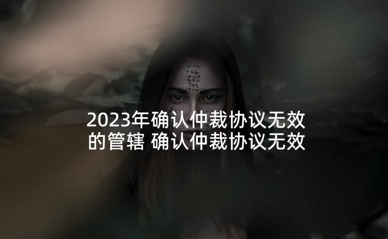 2023年确认仲裁协议无效的管辖 确认仲裁协议无效(汇总5篇)