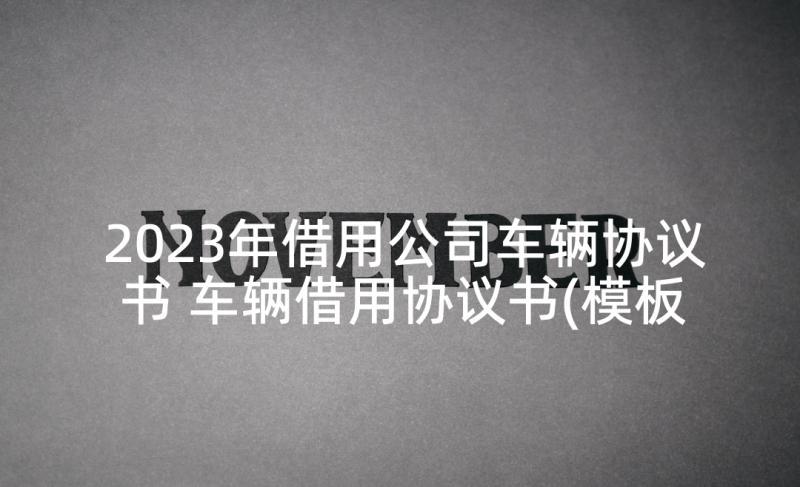 2023年借用公司车辆协议书 车辆借用协议书(模板5篇)