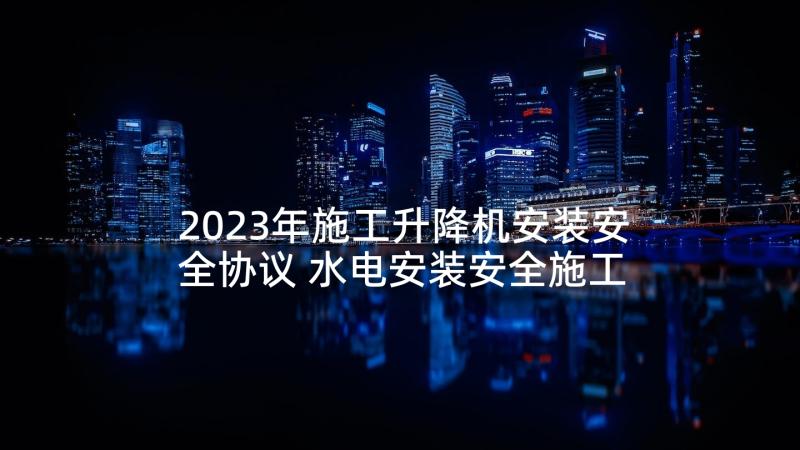 2023年施工升降机安装安全协议 水电安装安全施工协议(优质5篇)