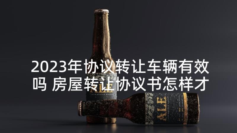 2023年协议转让车辆有效吗 房屋转让协议书怎样才有法律效力(精选5篇)