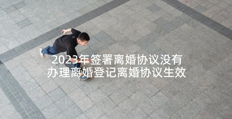 2023年签署离婚协议没有办理离婚登记离婚协议生效么(优秀5篇)