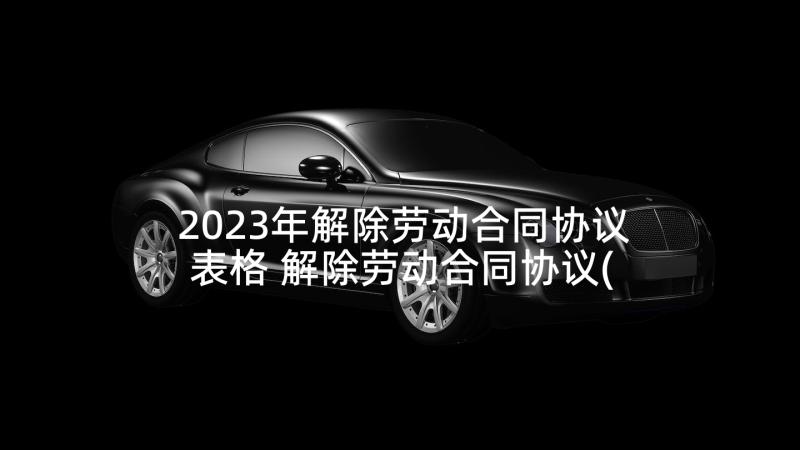 2023年解除劳动合同协议表格 解除劳动合同协议(汇总10篇)