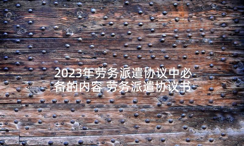 2023年劳务派遣协议中必备的内容 劳务派遣协议书(精选7篇)