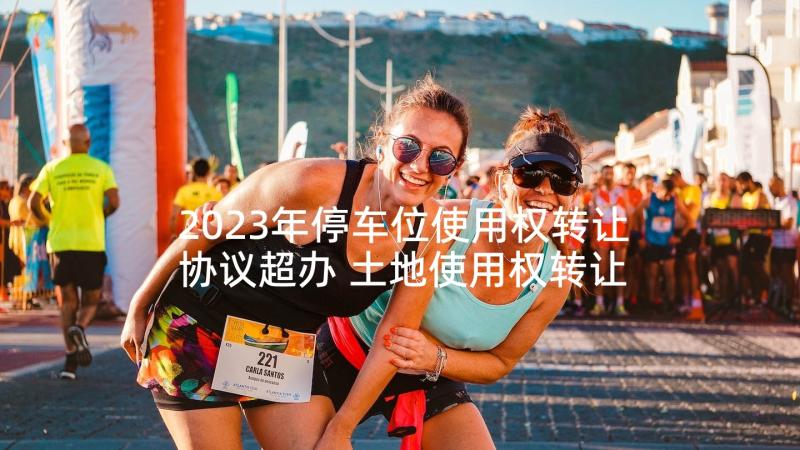 2023年停车位使用权转让协议超办 土地使用权转让协议(汇总5篇)