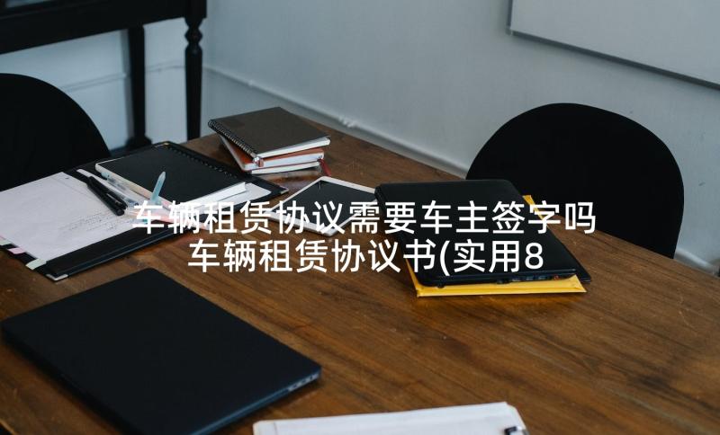 车辆租赁协议需要车主签字吗 车辆租赁协议书(实用8篇)