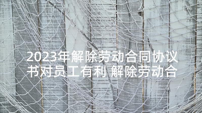 2023年解除劳动合同协议书对员工有利 解除劳动合同协议书(汇总7篇)