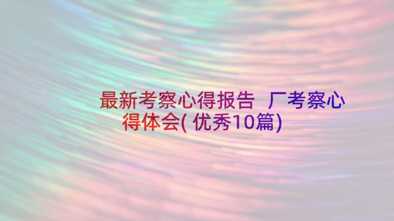 最新考察心得报告 厂考察心得体会(优秀10篇)