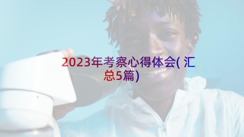 2023年考察心得体会(汇总5篇)