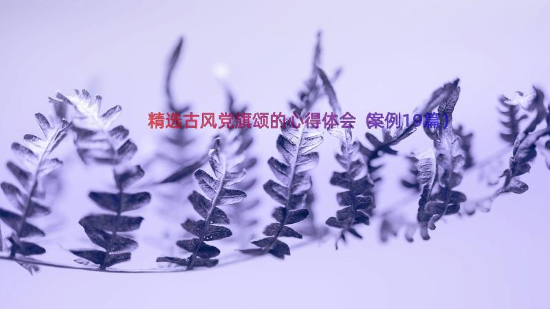 精选古风党旗颂的心得体会（案例19篇）