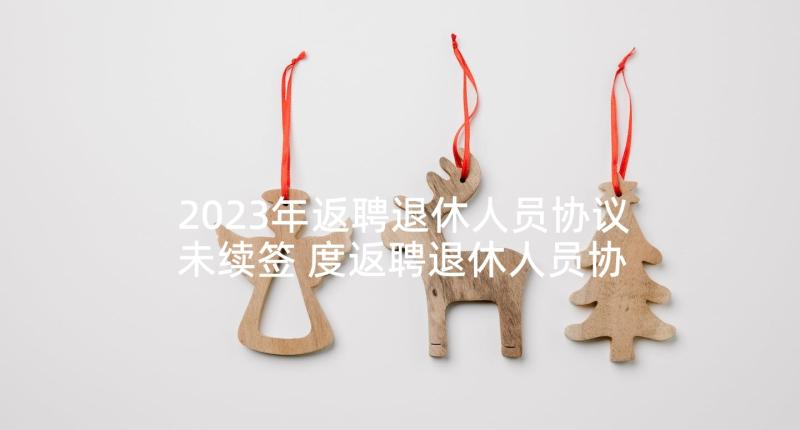 2023年返聘退休人员协议未续签 度返聘退休人员协议返聘退休人员协议格式(大全5篇)