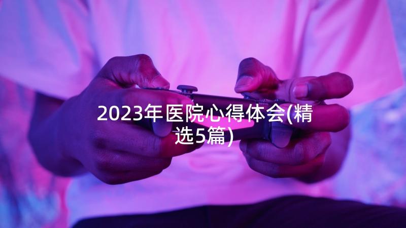 2023年医院心得体会(精选5篇)