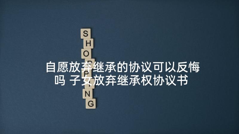 自愿放弃继承的协议可以反悔吗 子女放弃继承权协议书(模板10篇)