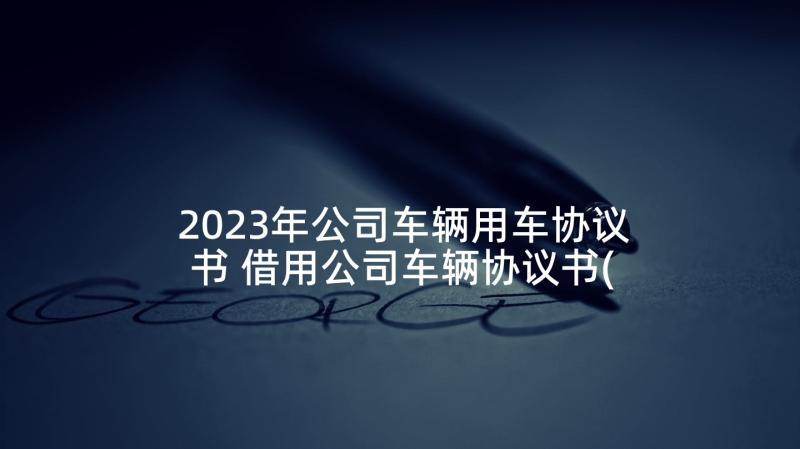 2023年公司车辆用车协议书 借用公司车辆协议书(优秀5篇)