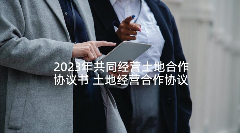 2023年共同经营土地合作协议书 土地经营合作协议书(优质5篇)