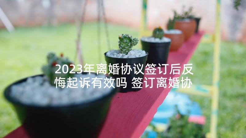 2023年离婚协议签订后反悔起诉有效吗 签订离婚协议后一方反悔办(大全5篇)