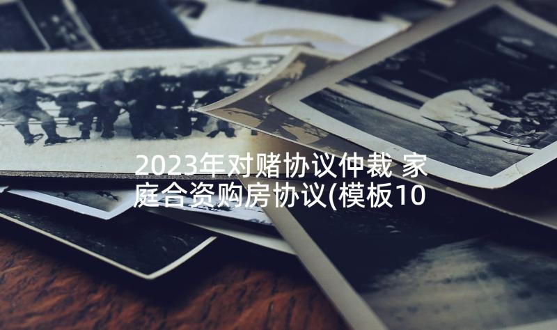 2023年对赌协议仲裁 家庭合资购房协议(模板10篇)