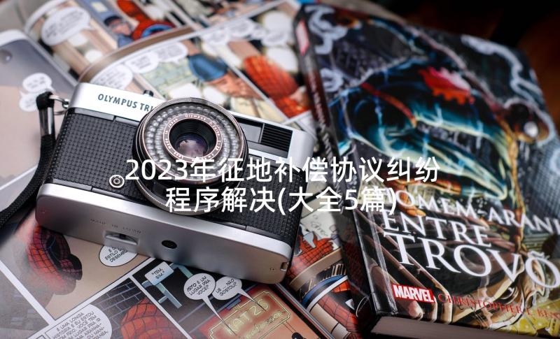 2023年征地补偿协议纠纷程序解决(大全5篇)