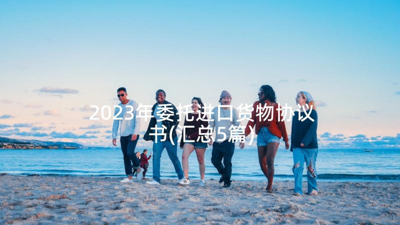 2023年委托进口货物协议书(汇总5篇)