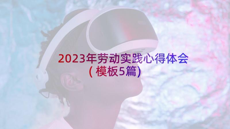 2023年劳动实践心得体会(模板5篇)