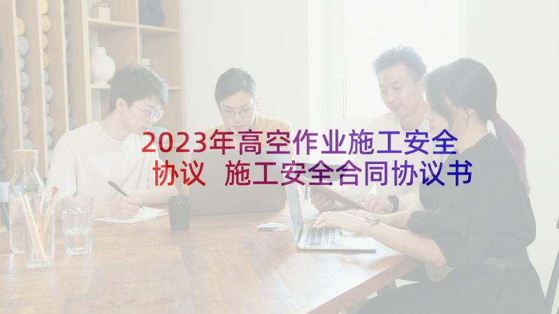 2023年高空作业施工安全协议 施工安全合同协议书(精选6篇)