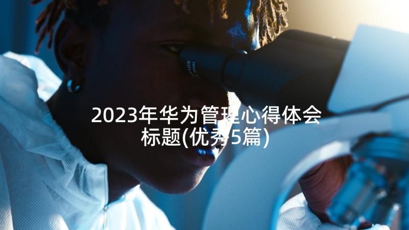 2023年华为管理心得体会标题(优秀5篇)