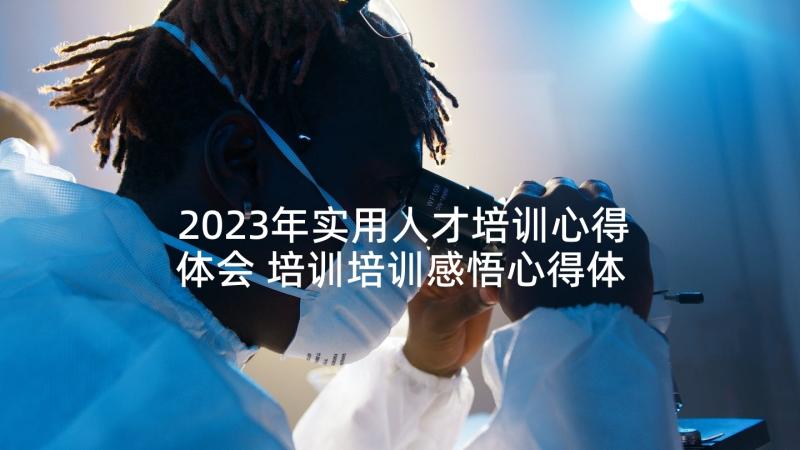 2023年实用人才培训心得体会 培训培训感悟心得体会(精选5篇)