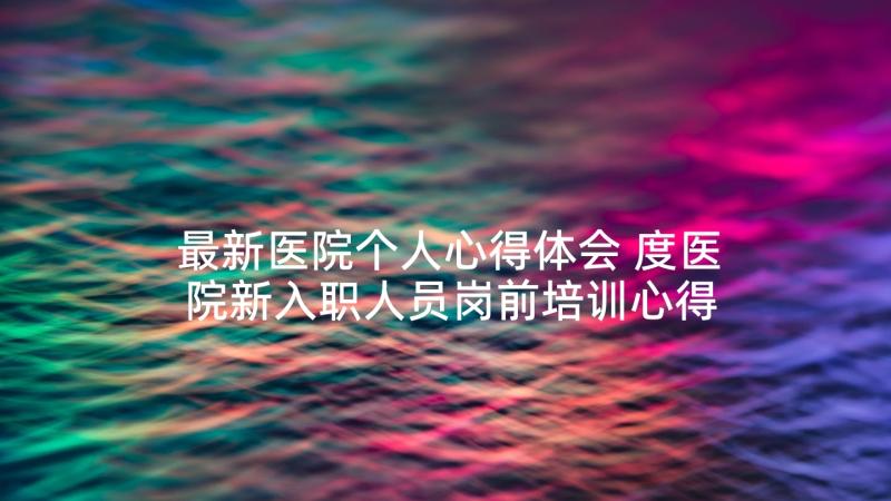 最新医院个人心得体会 度医院新入职人员岗前培训心得体会完整版(精选5篇)