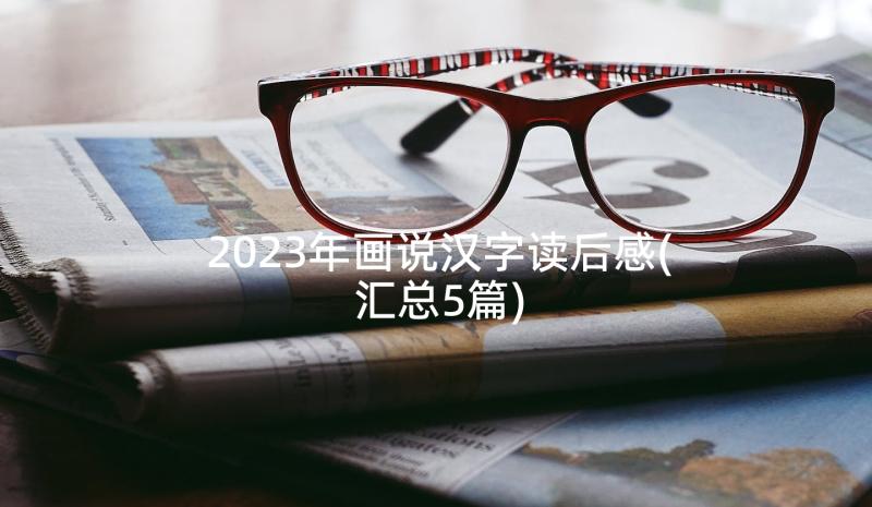 2023年画说汉字读后感(汇总5篇)