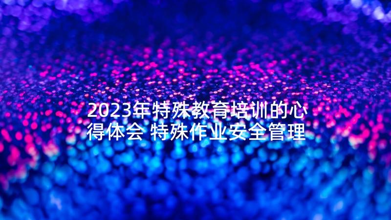 2023年特殊教育培训的心得体会 特殊作业安全管理培训心得体会(优质5篇)