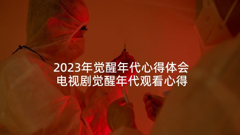 2023年觉醒年代心得体会 电视剧觉醒年代观看心得体会(通用10篇)