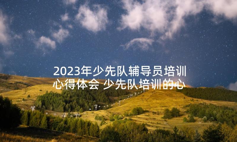 2023年少先队辅导员培训心得体会 少先队培训的心得体会(汇总10篇)