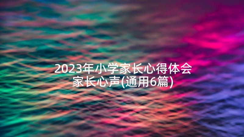 2023年小学家长心得体会家长心声(通用6篇)