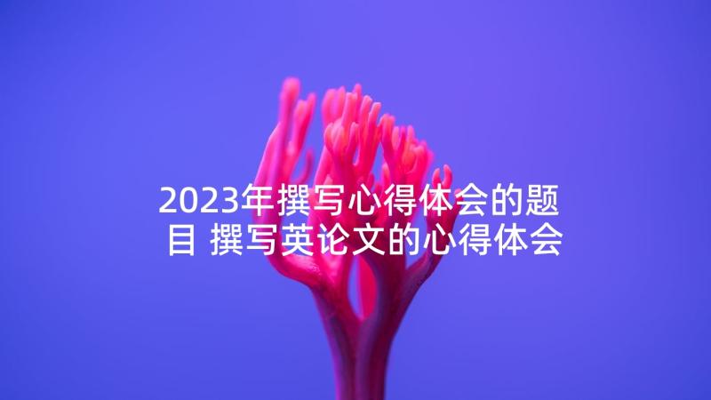 2023年撰写心得体会的题目 撰写英论文的心得体会(模板6篇)