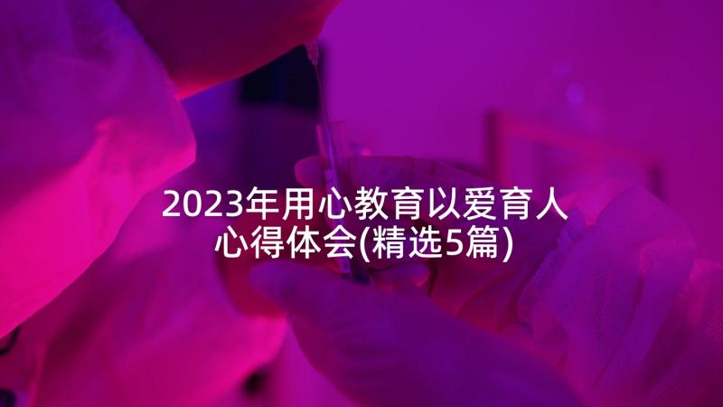 2023年用心教育以爱育人心得体会(精选5篇)