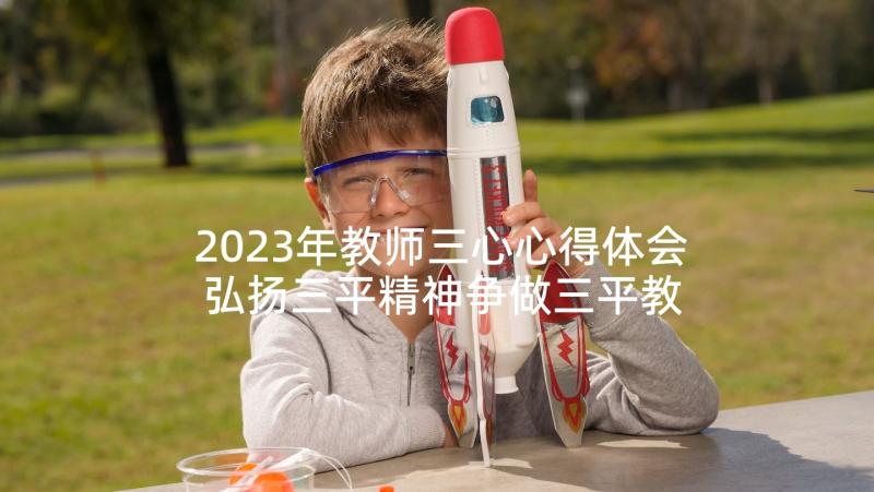 2023年教师三心心得体会 弘扬三平精神争做三平教师的心得体会(模板5篇)