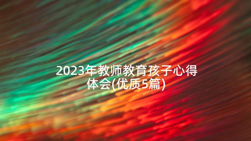 2023年教师教育孩子心得体会(优质5篇)