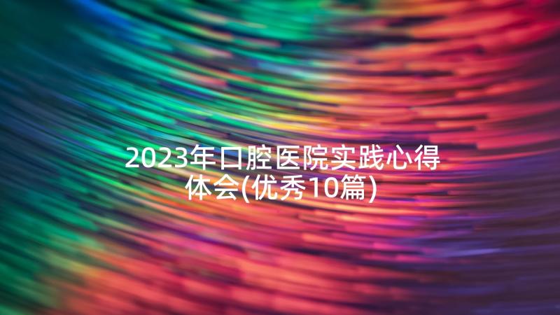 2023年口腔医院实践心得体会(优秀10篇)