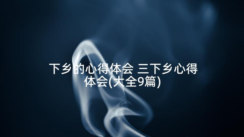 下乡的心得体会 三下乡心得体会(大全9篇)