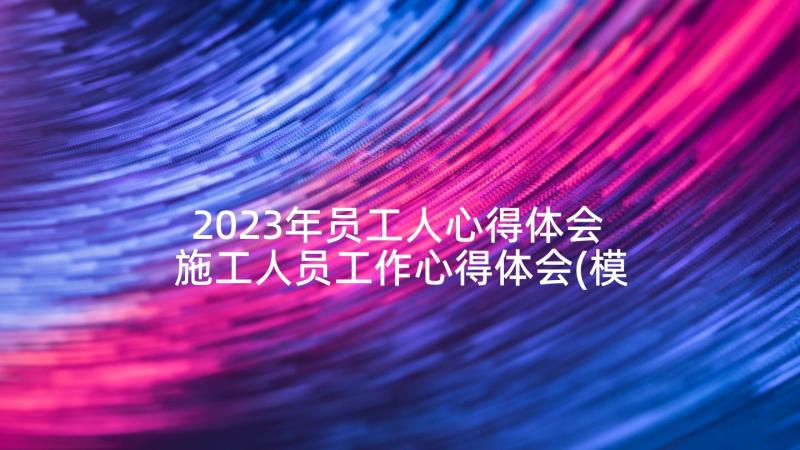 2023年员工人心得体会 施工人员工作心得体会(模板5篇)