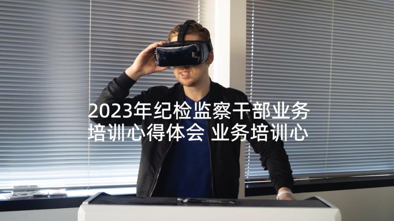 2023年纪检监察干部业务培训心得体会 业务培训心得体会(精选5篇)