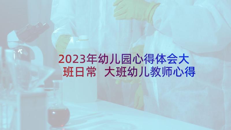 2023年幼儿园心得体会大班日常 大班幼儿教师心得体会(大全7篇)