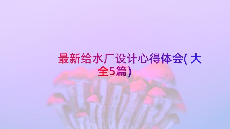 最新给水厂设计心得体会(大全5篇)