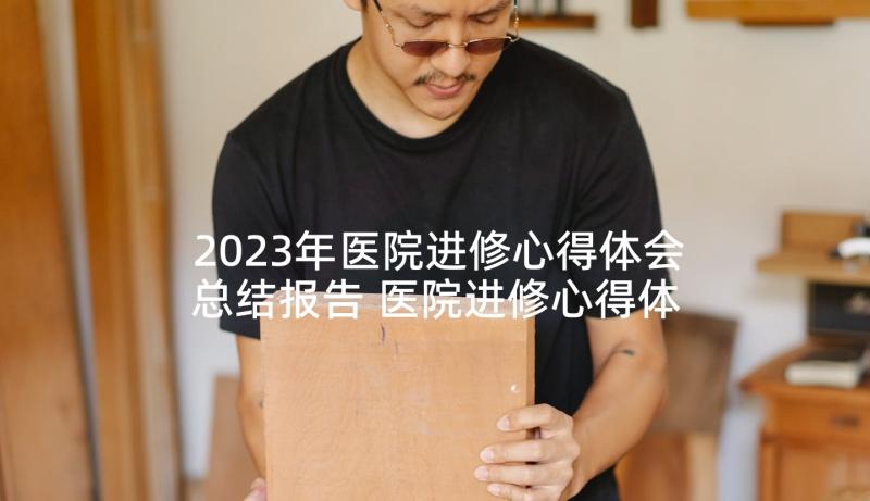 2023年医院进修心得体会总结报告 医院进修心得体会(实用5篇)