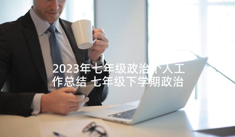 2023年七年级政治个人工作总结 七年级下学期政治教学工作总结(大全7篇)